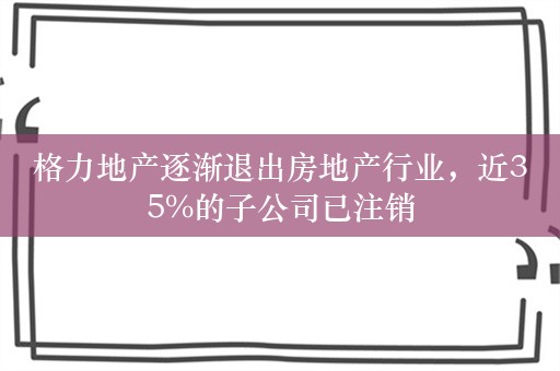 格力地产逐渐退出房地产行业，近35%的子公司已注销