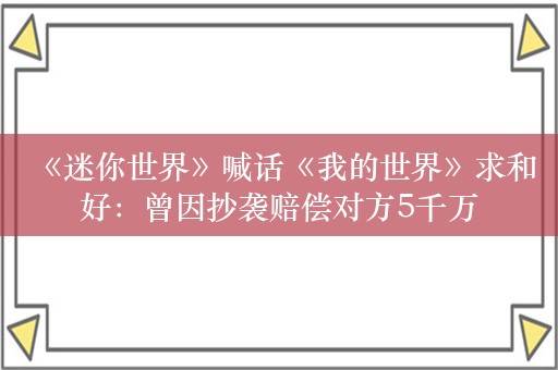  《迷你世界》喊话《我的世界》求和好：曾因抄袭赔偿对方5千万