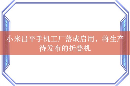 小米昌平手机工厂落成启用，将生产待发布的折叠机