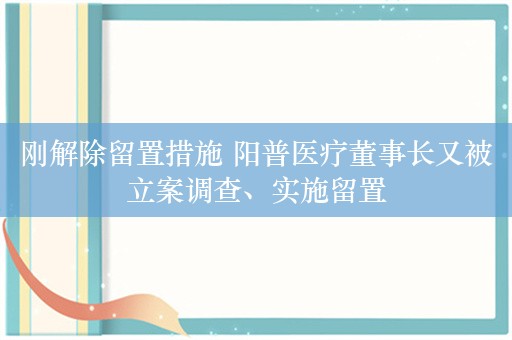 刚解除留置措施 阳普医疗董事长又被立案调查、实施留置