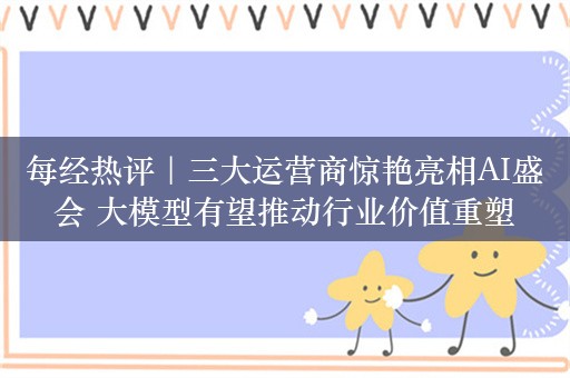 每经热评｜三大运营商惊艳亮相AI盛会 大模型有望推动行业价值重塑