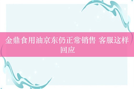 金鼎食用油京东仍正常销售 客服这样回应