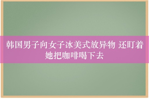 韩国男子向女子冰美式放异物 还盯着她把咖啡喝下去