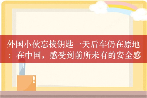 外国小伙忘拔钥匙一天后车仍在原地：在中国，感受到前所未有的安全感