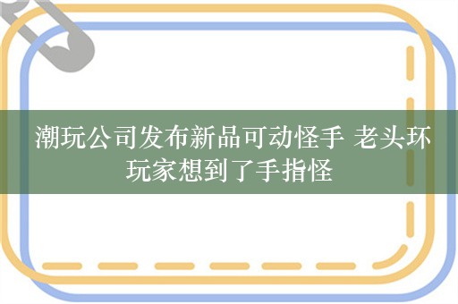  潮玩公司发布新品可动怪手 老头环玩家想到了手指怪