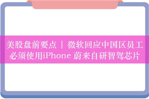 美股盘前要点 | 微软回应中国区员工必须使用iPhone 蔚来自研智驾芯片将流片