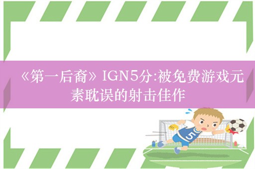  《第一后裔》IGN5分:被免费游戏元素耽误的射击佳作