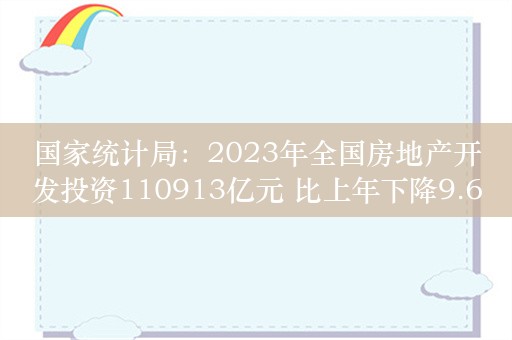 国家统计局：2023年全国房地产开发投资110913亿元 比上年下降9.6%