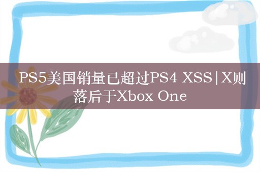  PS5美国销量已超过PS4 XSS|X则落后于Xbox One