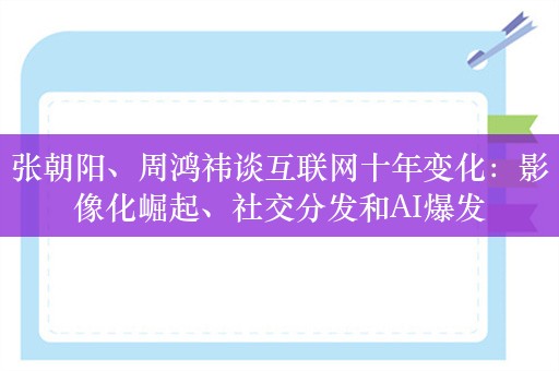 张朝阳、周鸿祎谈互联网十年变化：影像化崛起、社交分发和AI爆发