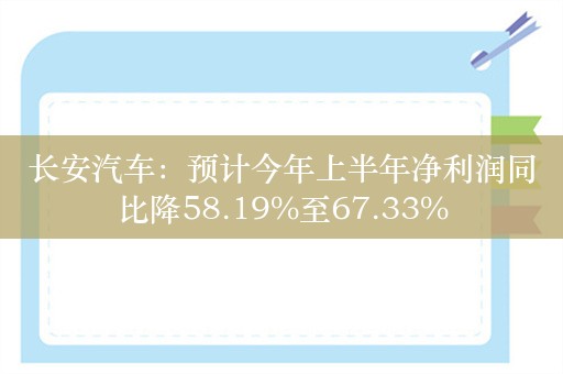 长安汽车：预计今年上半年净利润同比降58.19%至67.33%