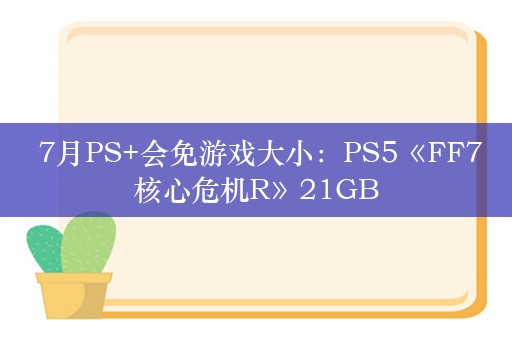  7月PS+会免游戏大小：PS5《FF7核心危机R》21GB