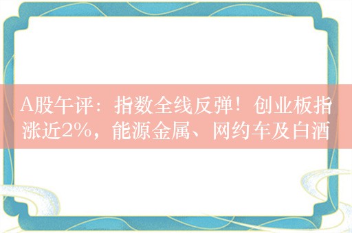 A股午评：指数全线反弹！创业板指涨近2%，能源金属、网约车及白酒领涨！近4900股上涨，半日成交5281亿元，较上日放量800亿