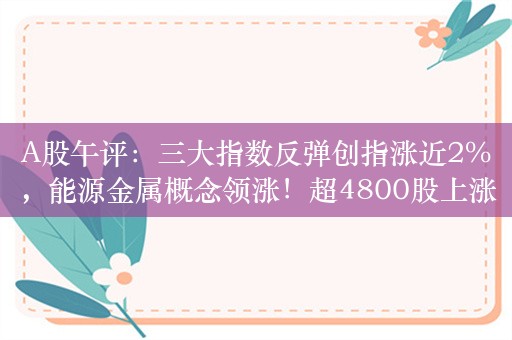 A股午评：三大指数反弹创指涨近2%，能源金属概念领涨！超4800股上涨，成交5282亿；机构：关注结构性机会