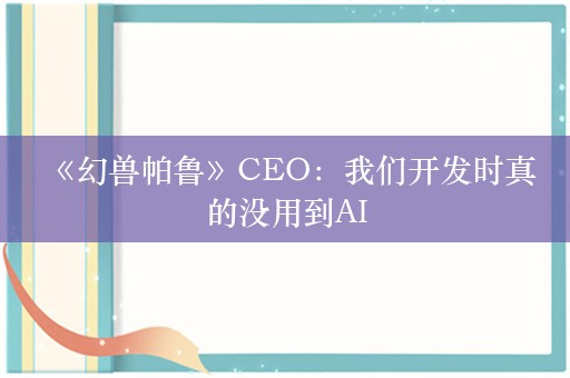  《幻兽帕鲁》CEO：我们开发时真的没用到AI