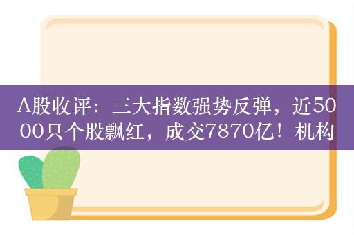 A股收评：三大指数强势反弹，近5000只个股飘红，成交7870亿！机构：应重视监管层新政策的信号意义