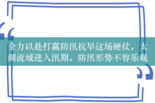 全力以赴打赢防汛抗旱这场硬仗，太湖流域进入汛期，防汛形势不容乐观，骨干工程如何确保汛来无虞？