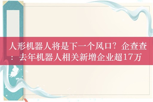  人形机器人将是下一个风口？企查查：去年机器人相关新增企业超17万 