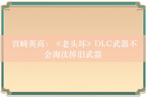  宫崎英高：《老头环》DLC武器不会淘汰掉旧武器