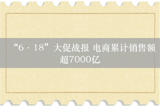 “6·18”大促战报 电商累计销售额超7000亿