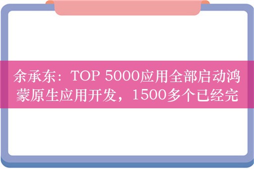 余承东：TOP 5000应用全部启动鸿蒙原生应用开发，1500多个已经完成上架