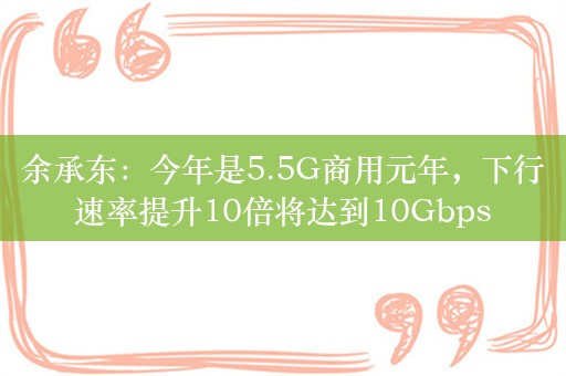 余承东：今年是5.5G商用元年，下行速率提升10倍将达到10Gbps