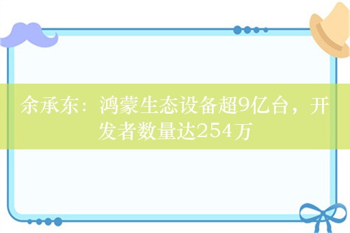 余承东：鸿蒙生态设备超9亿台，开发者数量达254万