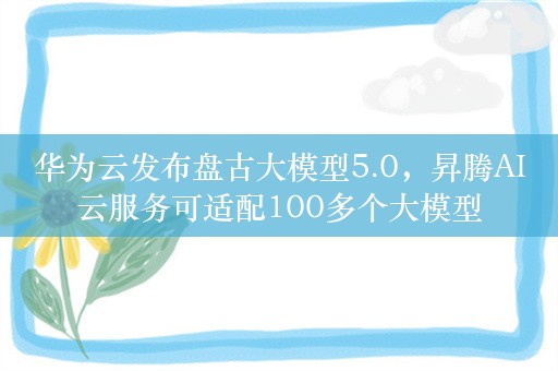 华为云发布盘古大模型5.0，昇腾AI云服务可适配100多个大模型