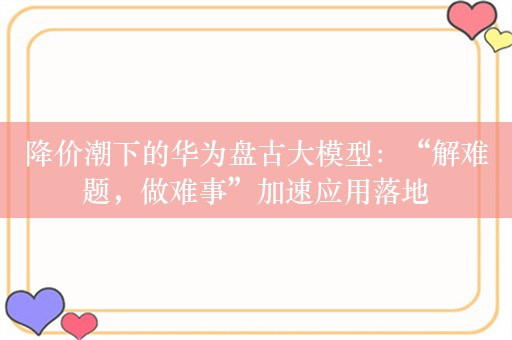 降价潮下的华为盘古大模型：“解难题，做难事”加速应用落地