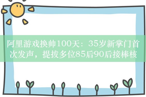 阿里游戏换帅100天：35岁新掌门首次发声，提拔多位85后90后接棒核心岗位