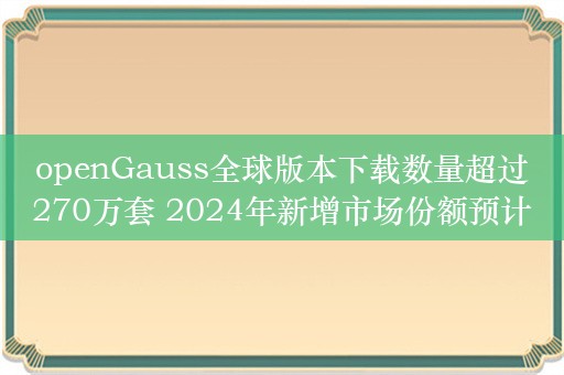 openGauss全球版本下载数量超过270万套 2024年新增市场份额预计达30%以上