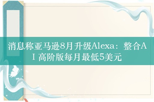 消息称亚马逊8月升级Alexa：整合AI 高阶版每月最低5美元