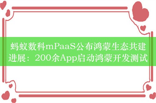 蚂蚁数科mPaaS公布鸿蒙生态共建进展：200余App启动鸿蒙开发测试，开发提速1倍成本降40%