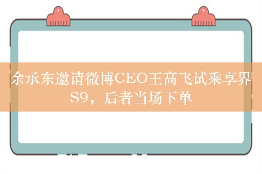 余承东邀请微博CEO王高飞试乘享界S9，后者当场下单