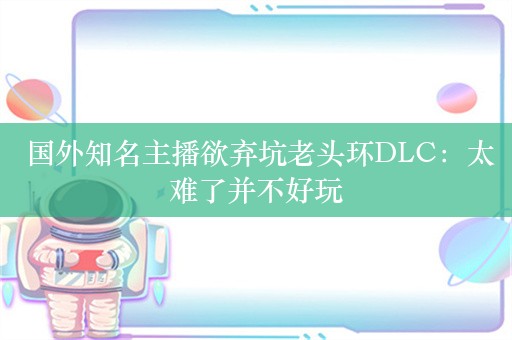  国外知名主播欲弃坑老头环DLC：太难了并不好玩