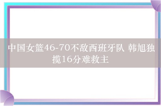 中国女篮46-70不敌西班牙队 韩旭独揽16分难救主