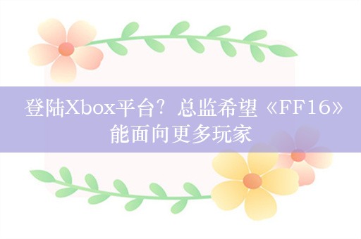  登陆Xbox平台？总监希望《FF16》能面向更多玩家