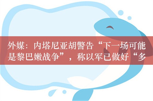 外媒：内塔尼亚胡警告“下一场可能是黎巴嫩战争”，称以军已做好“多线作战”准备 危机升级