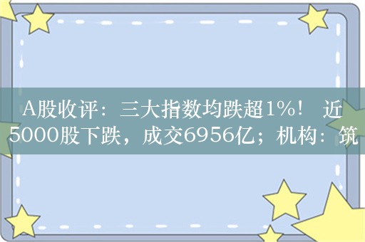 A股收评：三大指数均跌超1%！ 近5000股下跌，成交6956亿；机构：筑底阶段有望完成，7月行情值得期待