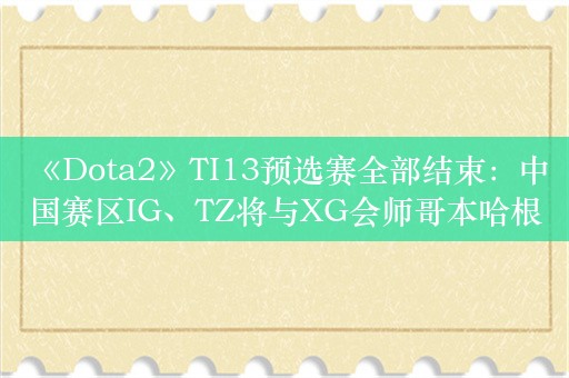  《Dota2》TI13预选赛全部结束：中国赛区IG、TZ将与XG会师哥本哈根