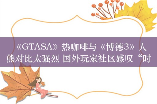  《GTASA》热咖啡与《博德3》人熊对比太强烈 国外玩家社区感叹“时代变了”