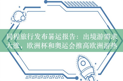 同程旅行发布暑运报告：出境游需求大涨，欧洲杯和奥运会推高欧洲游热度