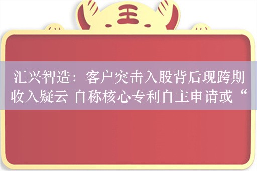 汇兴智造：客户突击入股背后现跨期收入疑云 自称核心专利自主申请或“站不住脚”