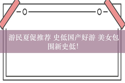  游民夏促推荐 史低国产好游 美女包围新史低！