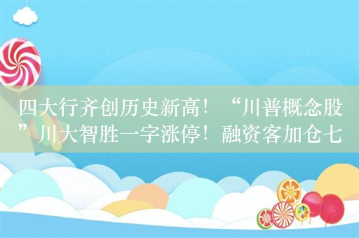 四大行齐创历史新高！“川普概念股”川大智胜一字涨停！融资客加仓七大行业，一批半年报绩优股获大手笔买入