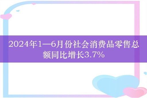 2024年1—6月份社会消费品零售总额同比增长3.7%