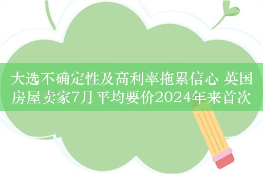 大选不确定性及高利率拖累信心 英国房屋卖家7月平均要价2024年来首次下降