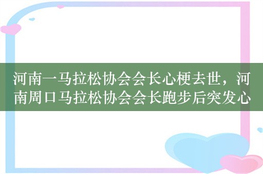 河南一马拉松协会会长心梗去世，河南周口马拉松协会会长跑步后突发心梗去世，享年 54 岁