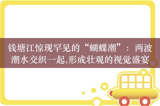 钱塘江惊现罕见的“蝴蝶潮”：两波潮水交织一起,形成壮观的视觉盛宴