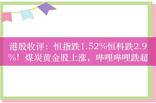 港股收评：恒指跌1.52%恒科跌2.9%！煤炭黄金股上涨，哔哩哔哩跌超8%，百度跌超5%京东跌超4%，金蝶国际跌12%